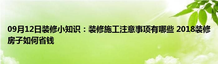 09月12日装修小知识：装修施工注意事项有哪些 2018装修房子如何省钱