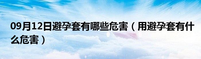 09月12日避孕套有哪些危害（用避孕套有什么危害）