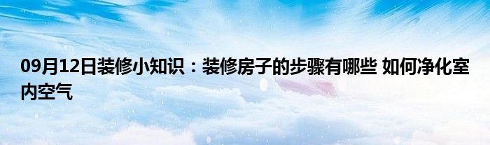 09月12日装修小知识：装修房子的步骤有哪些 如何净化室内空气