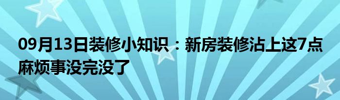 09月13日装修小知识：新房装修沾上这7点 麻烦事没完没了