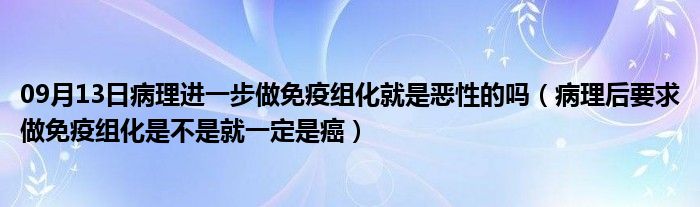 09月13日病理进一步做免疫组化就是恶性的吗（病理后要求做免疫组化是不是就一定是癌）