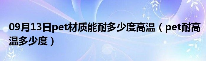 09月13日pet材质能耐多少度高温（pet耐高温多少度）