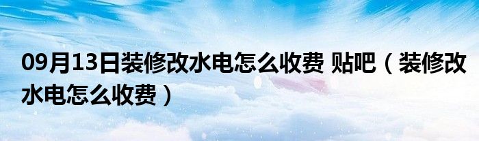 09月13日装修改水电怎么收费 贴吧（装修改水电怎么收费）