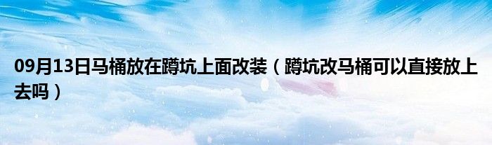 09月13日马桶放在蹲坑上面改装（蹲坑改马桶可以直接放上去吗）