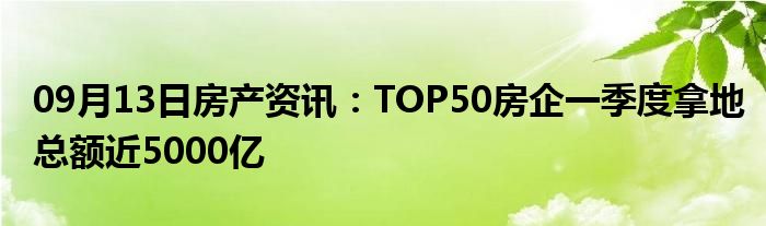 09月13日房产资讯：TOP50房企一季度拿地总额近5000亿