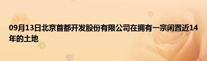 09月13日北京首都开发股份有限公司在拥有一宗闲置近14年的土地