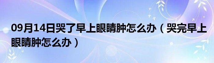 09月14日哭了早上眼睛肿怎么办（哭完早上眼睛肿怎么办）