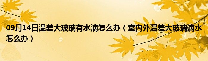 09月14日温差大玻璃有水滴怎么办（室内外温差大玻璃滴水怎么办）