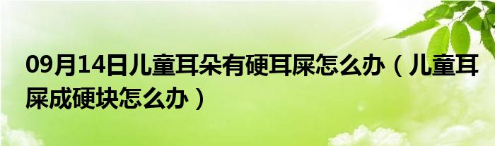 09月14日儿童耳朵有硬耳屎怎么办（儿童耳屎成硬块怎么办）