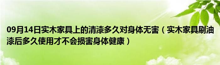 09月14日实木家具上的清漆多久对身体无害（实木家具刷油漆后多久使用才不会损害身体健康）