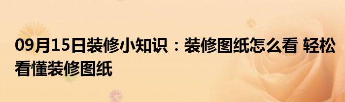 09月15日装修小知识：装修图纸怎么看 轻松看懂装修图纸