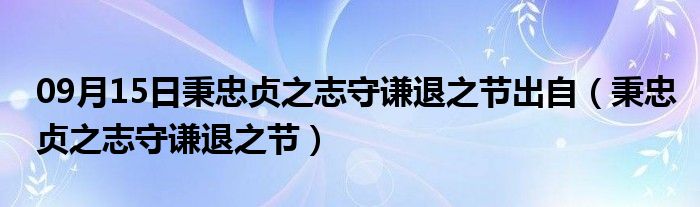 09月15日秉忠贞之志守谦退之节出自（秉忠贞之志守谦退之节）