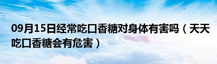 09月15日经常吃口香糖对身体有害吗（天天吃口香糖会有危害）