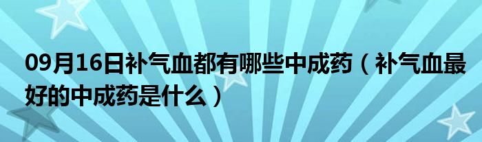 09月16日补气血都有哪些中成药（补气血最好的中成药是什么）