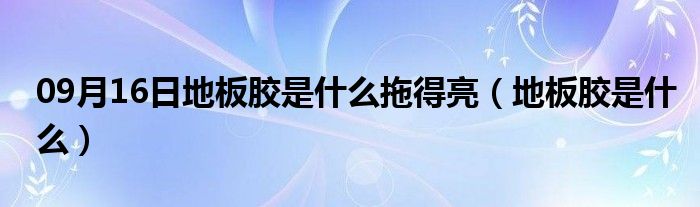 09月16日地板胶是什么拖得亮（地板胶是什么）