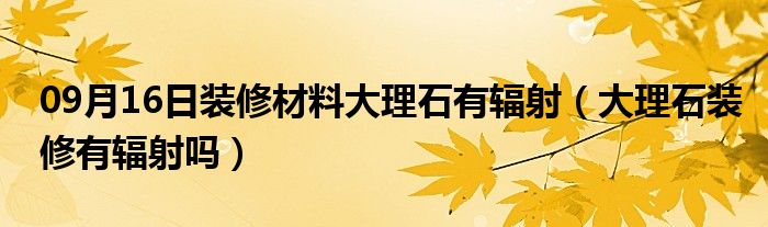 09月16日装修材料大理石有辐射（大理石装修有辐射吗）