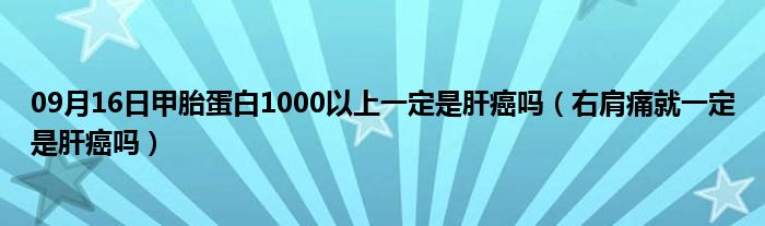 09月16日甲胎蛋白1000以上一定是肝癌吗（右肩痛就一定是肝癌吗）