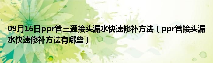 09月16日ppr管三通接头漏水快速修补方法（ppr管接头漏水快速修补方法有哪些）