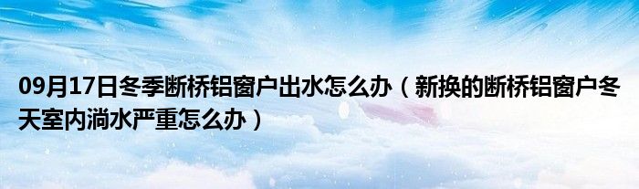 09月17日冬季断桥铝窗户出水怎么办（新换的断桥铝窗户冬天室内淌水严重怎么办）