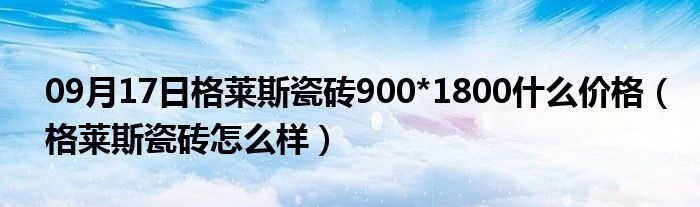 09月17日格莱斯瓷砖900*1800什么价格（格莱斯瓷砖怎么样）