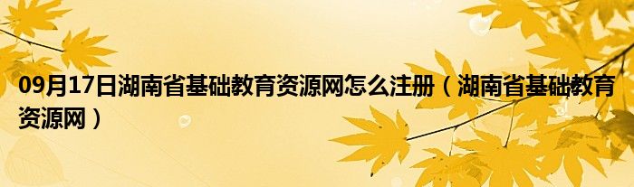 09月17日湖南省基础教育资源网怎么注册（湖南省基础教育资源网）