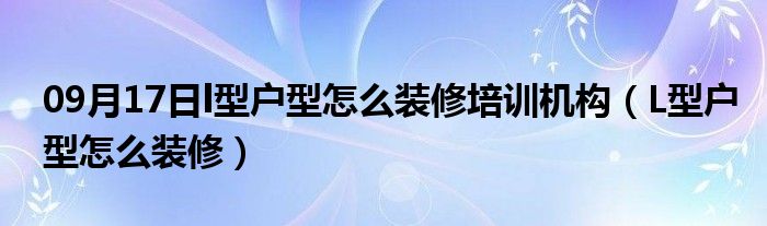 09月17日l型户型怎么装修培训机构（L型户型怎么装修）