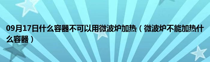 09月17日什么容器不可以用微波炉加热（微波炉不能加热什么容器）