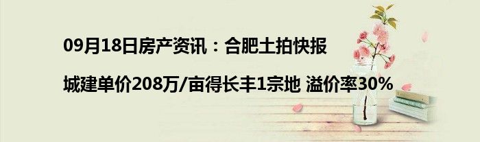 09月18日房产资讯：合肥土拍快报|城建单价208万/亩得长丰1宗地 溢价率30%