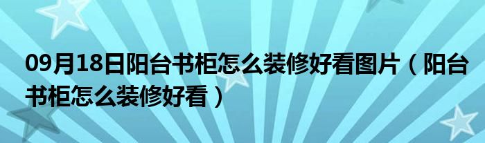 09月18日阳台书柜怎么装修好看图片（阳台书柜怎么装修好看）