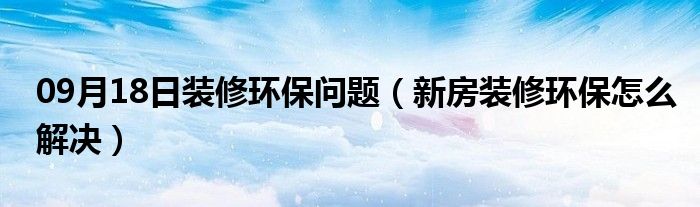 09月18日装修环保问题（新房装修环保怎么解决）