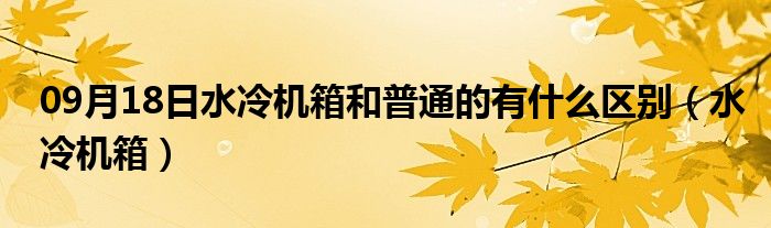 09月18日水冷机箱和普通的有什么区别（水冷机箱）