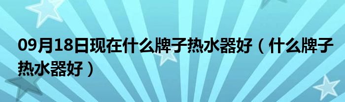 09月18日现在什么牌子热水器好（什么牌子热水器好）