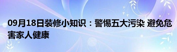 09月18日装修小知识：警惕五大污染 避免危害家人健康