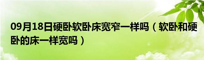 09月18日硬卧软卧床宽窄一样吗（软卧和硬卧的床一样宽吗）