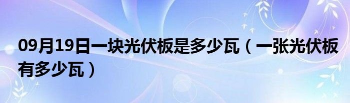 09月19日一块光伏板是多少瓦（一张光伏板有多少瓦）