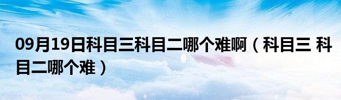 09月19日科目三科目二哪个难啊（科目三 科目二哪个难）