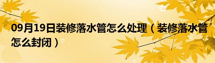 09月19日装修落水管怎么处理（装修落水管怎么封闭）