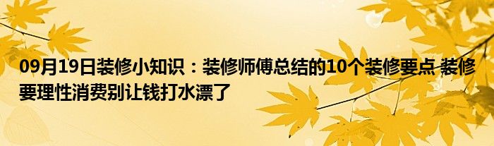 09月19日装修小知识：装修师傅总结的10个装修要点 装修要理性消费别让钱打水漂了