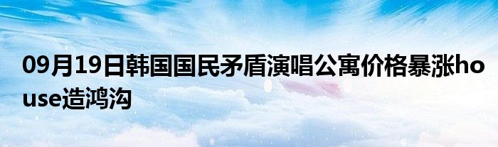 09月19日韩国国民矛盾演唱公寓价格暴涨house造鸿沟