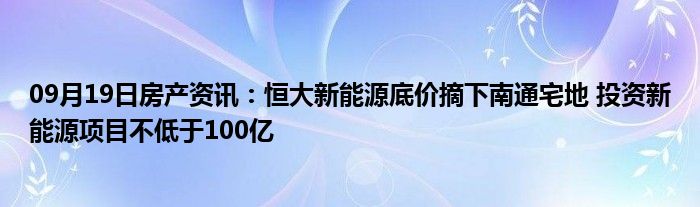 09月19日房产资讯：恒大新能源底价摘下南通宅地 投资新能源项目不低于100亿