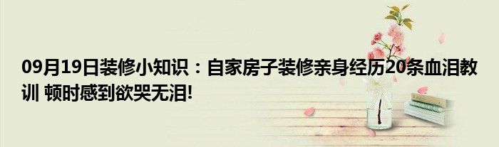 09月19日装修小知识：自家房子装修亲身经历20条血泪教训 顿时感到欲哭无泪!