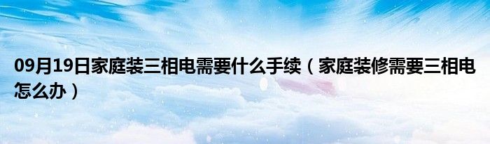 09月19日家庭装三相电需要什么手续（家庭装修需要三相电怎么办）