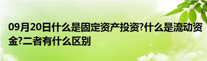 09月20日什么是固定资产投资?什么是流动资金?二者有什么区别