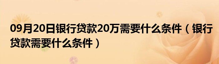 09月20日银行贷款20万需要什么条件（银行贷款需要什么条件）