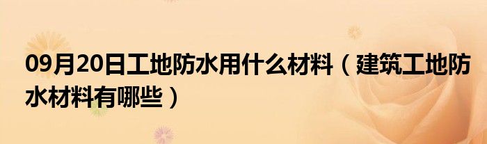 09月20日工地防水用什么材料（建筑工地防水材料有哪些）