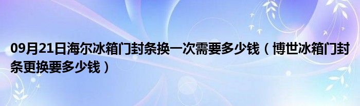 09月21日海尔冰箱门封条换一次需要多少钱（博世冰箱门封条更换要多少钱）