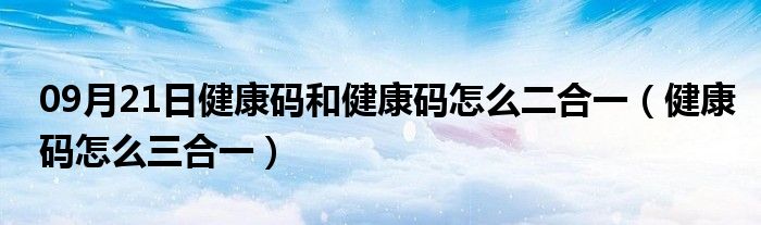 09月21日健康码和健康码怎么二合一（健康码怎么三合一）