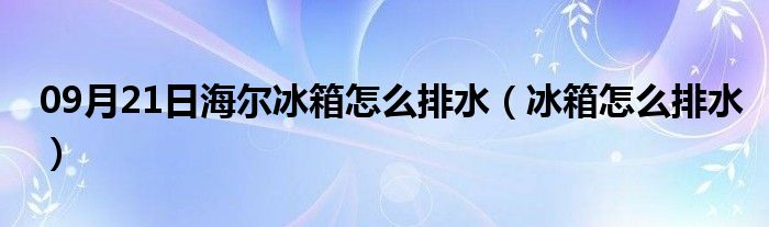 09月21日海尔冰箱怎么排水（冰箱怎么排水）