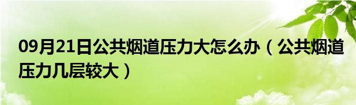 09月21日公共烟道压力大怎么办（公共烟道压力几层较大）