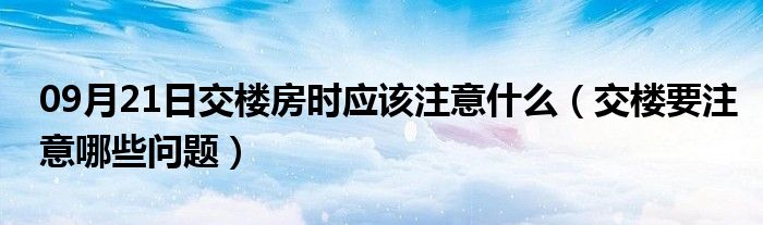 09月21日交楼房时应该注意什么（交楼要注意哪些问题）